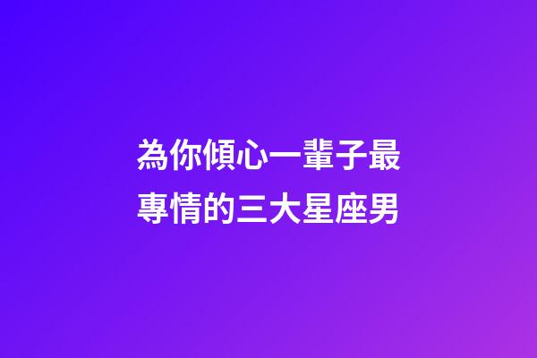 為你傾心一輩子最專情的三大星座男-第1張-星座運勢-玄機派