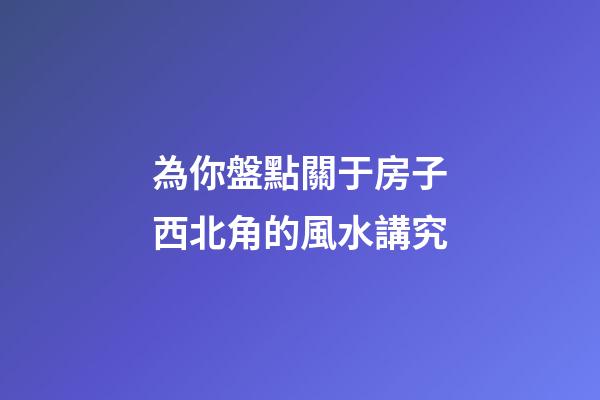 為你盤點關于房子西北角的風水講究