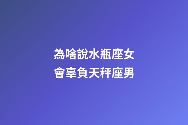 為啥說水瓶座女會辜負天秤座男-第1張-星座運勢-玄機派