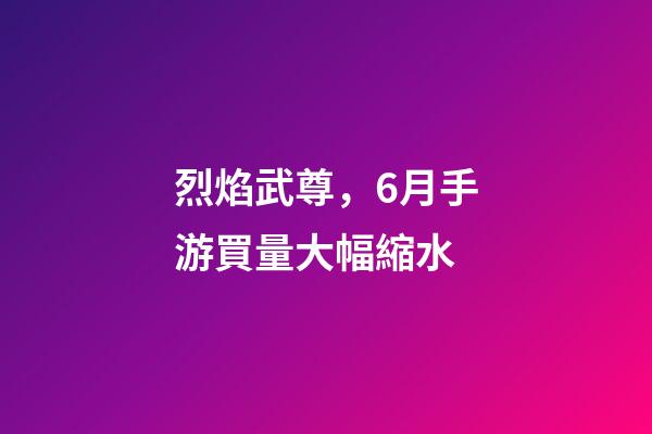 烈焰武尊，6月手游買量大幅縮水-第1張-觀點-玄機派