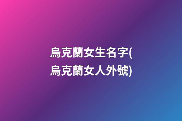 烏克蘭女生名字(烏克蘭女人外號)