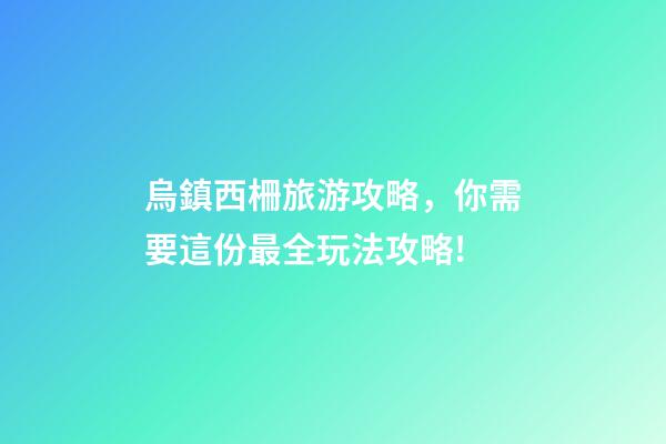烏鎮西柵旅游攻略，你需要這份最全玩法攻略!