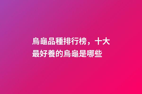 烏龜品種排行榜，十大最好養的烏龜是哪些-第1張-觀點-玄機派
