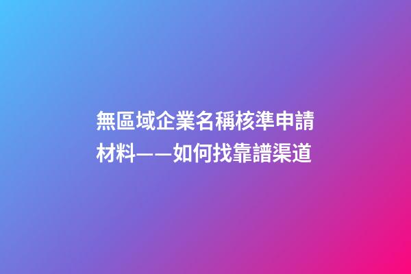 無區域企業名稱核準申請材料——如何找靠譜渠道-第1張-公司起名-玄機派