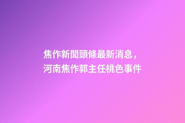焦作新聞頭條最新消息，河南焦作郭主任桃色事件-第1張-觀點-玄機派