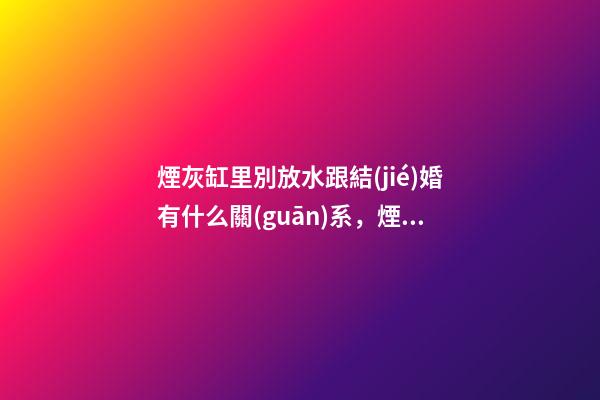 煙灰缸里別放水跟結(jié)婚有什么關(guān)系，煙頭雖小，隱患不少!-第1張-觀點(diǎn)-玄機(jī)派