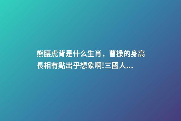熊腰虎背是什么生肖，曹操的身高長相有點出乎想象啊!三國人物的身高大排名-第1張-觀點-玄機派