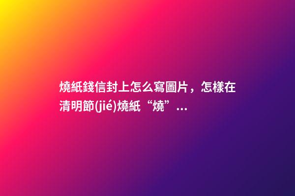 燒紙錢信封上怎么寫圖片，怎樣在清明節(jié)燒紙“燒”出來一個遠大前程來-第1張-觀點-玄機派