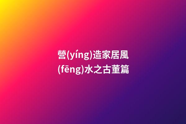 營(yíng)造家居風(fēng)水之古董篇