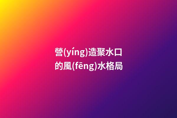 營(yíng)造聚水口的風(fēng)水格局