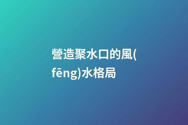 營造聚水口的風(fēng)水格局