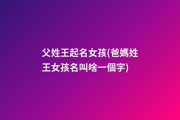 父姓王起名女孩(爸媽姓王女孩名叫啥一個字)