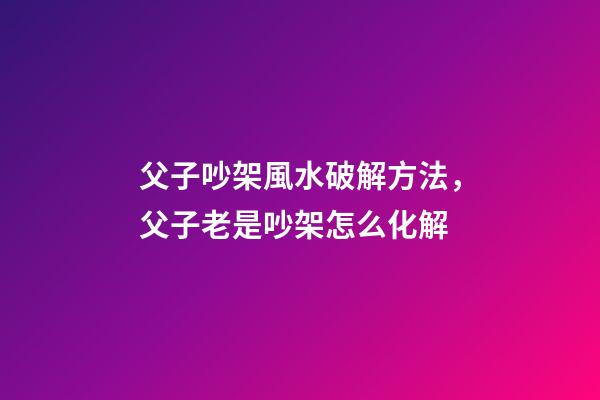 父子吵架風水破解方法，父子老是吵架怎么化解