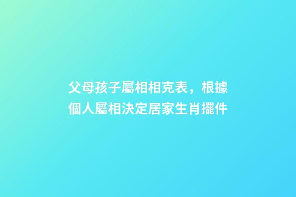 父母孩子屬相相克表，根據個人屬相決定居家生肖擺件-第1張-觀點-玄機派