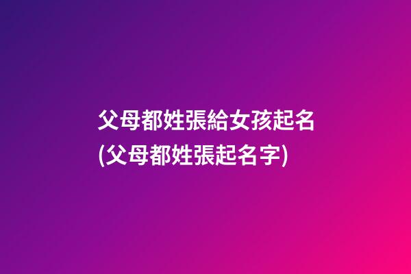 父母都姓張給女孩起名(父母都姓張起名字)