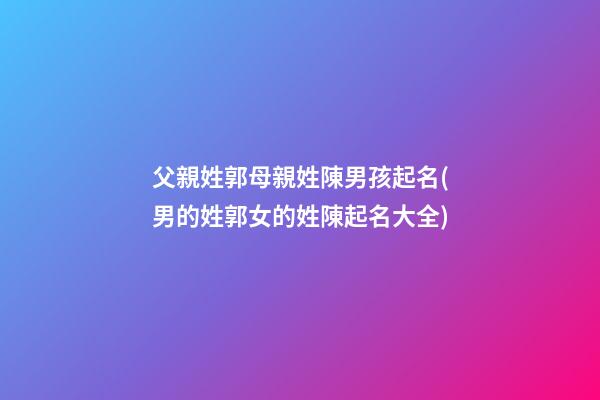 父親姓郭母親姓陳男孩起名(男的姓郭女的姓陳起名大全)