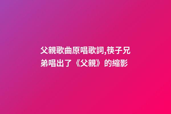 父親歌曲原唱歌詞,筷子兄弟唱出了《父親》的縮影-第1張-觀點-玄機派