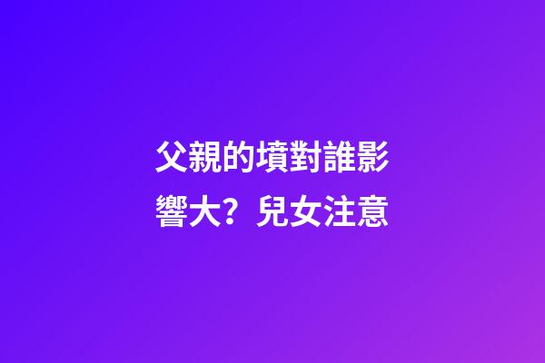 父親的墳對誰影響大？兒女注意