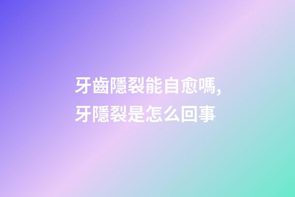 牙齒隱裂能自愈嗎,牙隱裂是怎么回事-第1張-觀點-玄機派