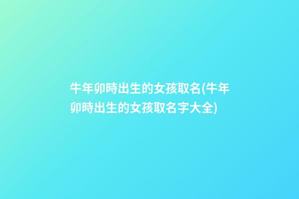 牛年卯時出生的女孩取名(牛年卯時出生的女孩取名字大全)