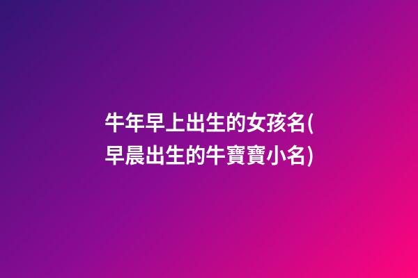 牛年早上出生的女孩名(早晨出生的牛寶寶小名)