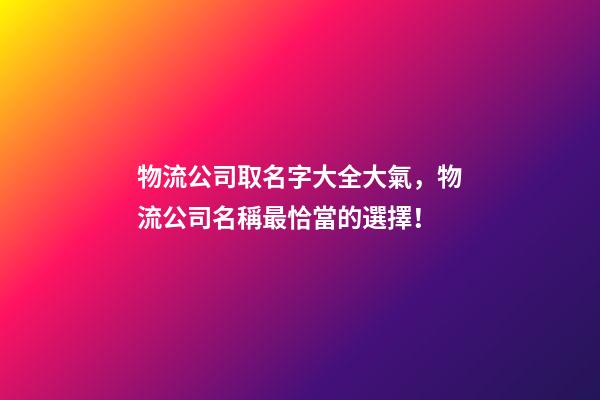 物流公司取名字大全大氣，物流公司名稱最恰當的選擇！