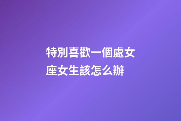 特別喜歡一個處女座女生該怎么辦-第1張-星座運勢-玄機派