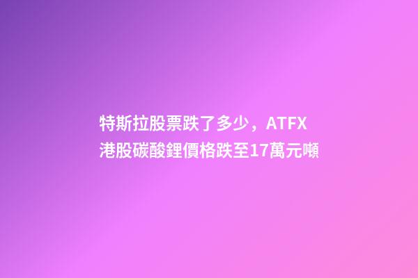 特斯拉股票跌了多少，ATFX港股碳酸鋰價格跌至17萬元噸