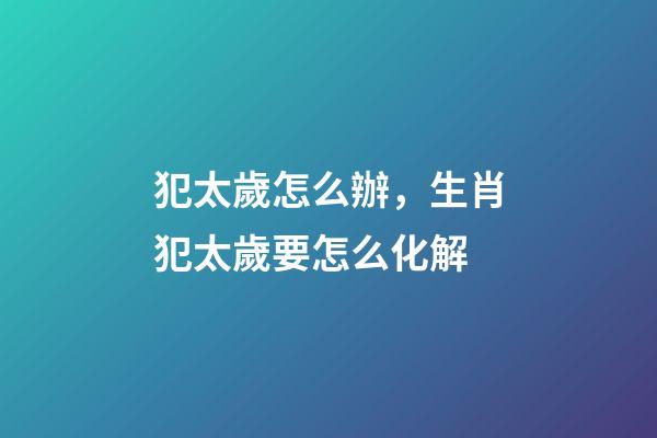 犯太歲怎么辦，生肖犯太歲要怎么化解