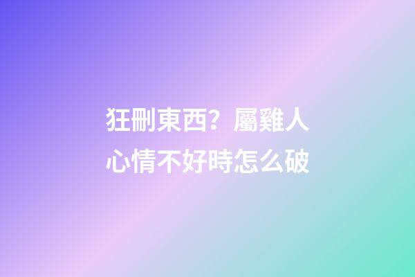 狂刪東西？屬雞人心情不好時怎么破