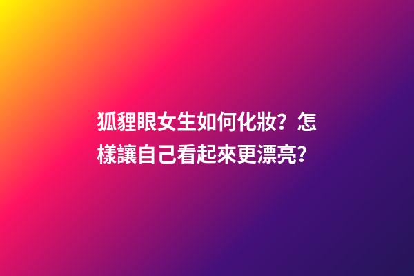 狐貍眼女生如何化妝？怎樣讓自己看起來更漂亮？