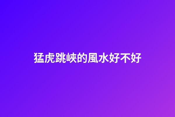 猛虎跳峽的風水好不好