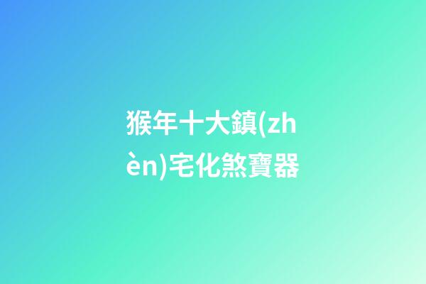 猴年十大鎮(zhèn)宅化煞寶器