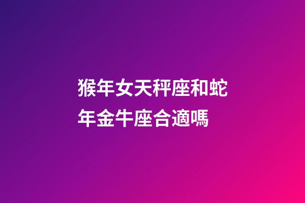 猴年女天秤座和蛇年金牛座合適嗎-第1張-星座運勢-玄機派