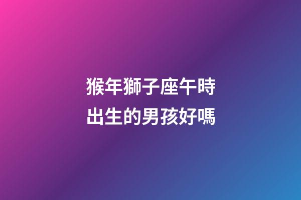 猴年獅子座午時出生的男孩好嗎-第1張-星座運勢-玄機派