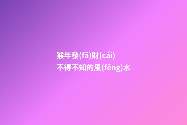 猴年發(fā)財(cái)不得不知的風(fēng)水