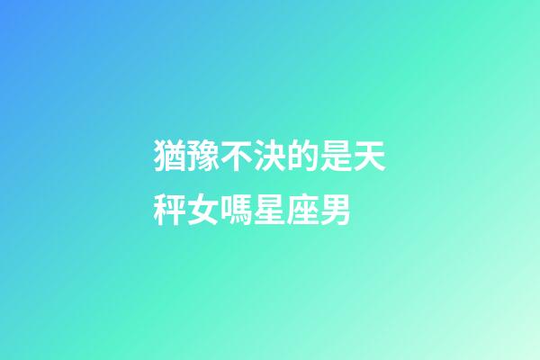 猶豫不決的是天秤女嗎星座男-第1張-星座運勢-玄機派