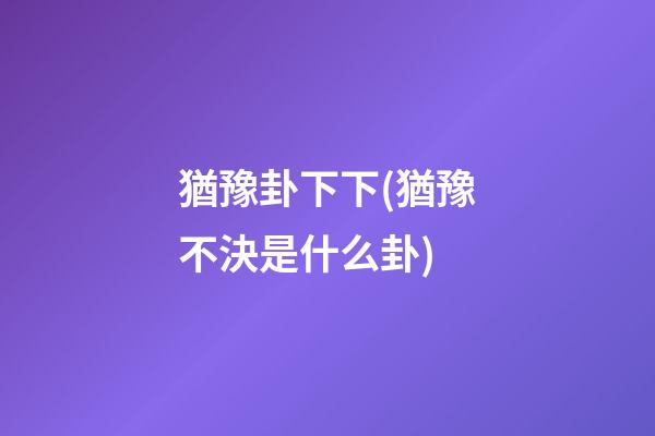 猶豫卦下下(猶豫不決是什么卦)