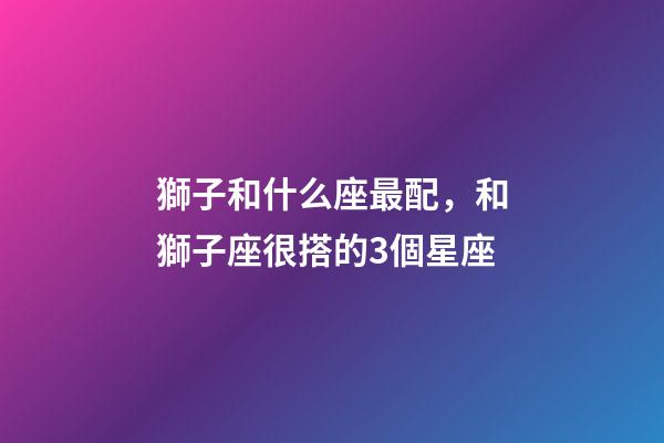 獅子和什么座最配，和獅子座很搭的3個星座-第1張-觀點-玄機派