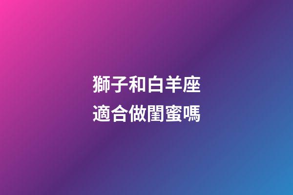 獅子和白羊座適合做閨蜜嗎-第1張-星座運勢-玄機派
