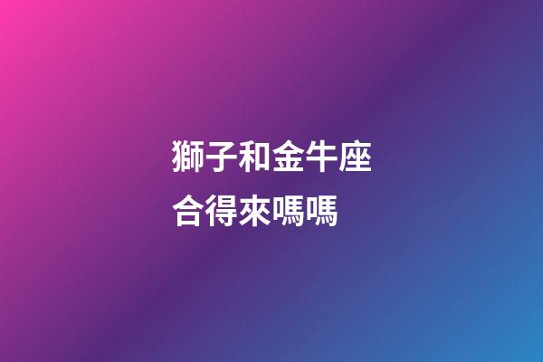 獅子和金牛座合得來嗎嗎-第1張-星座運勢-玄機派