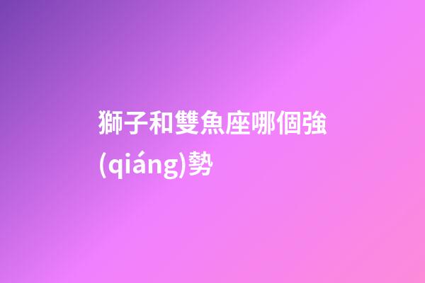 獅子和雙魚座哪個強(qiáng)勢-第1張-星座運勢-玄機(jī)派