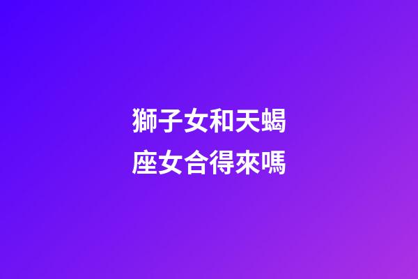 獅子女和天蝎座女合得來嗎-第1張-星座運勢-玄機派