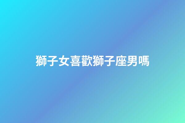 獅子女喜歡獅子座男嗎-第1張-星座運(yùn)勢-玄機(jī)派