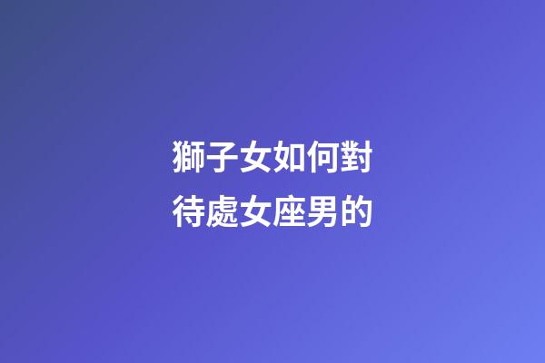 獅子女如何對待處女座男的-第1張-星座運勢-玄機派
