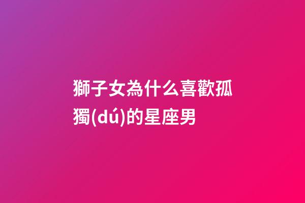 獅子女為什么喜歡孤獨(dú)的星座男-第1張-星座運(yùn)勢(shì)-玄機(jī)派