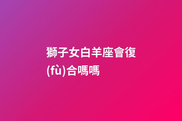 獅子女白羊座會復(fù)合嗎嗎-第1張-星座運勢-玄機(jī)派