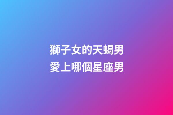 獅子女的天蝎男愛上哪個星座男-第1張-星座運勢-玄機派