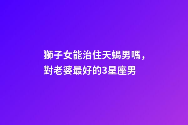 獅子女能治住天蝎男嗎，對老婆最好的3星座男-第1張-觀點-玄機派