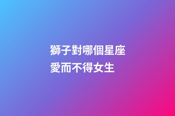 獅子對哪個星座愛而不得女生-第1張-星座運勢-玄機派